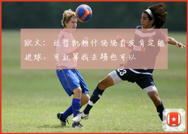 欧文：让哲凯赖什场场首发肯定能进球，可就算我去踢也可以
