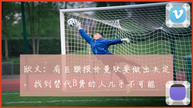 欧文：有巨额报价曼联要做出决定，找到替代B费的人几乎不可能